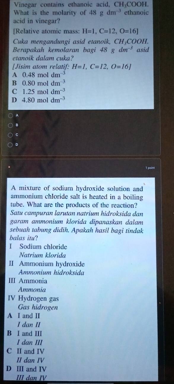 Vinegar contains ethanoic acid, CH_3COOH. 
What is the molarity of 48gdm^(-3) ethanoic
acid in vinegar?
[Relative atomic mass: H=1, C=12, O=16]
Cuka mengandungi asid etanoik, CH₃COOH.
Berapakah kemolaran bagi 48gdm^(-3) asid
etanoik dalam cuka?
[Jisim atom relatif: H=I, C=12, O=16J
A 0.48 mol dm^(-3)
B 0.80moldm^(-3)
C 1.25moldm^(-3)
D 4.80moldm^(-3)
A
B
c
D
1 point
A mixture of sodium hydroxide solution and
ammonium chloride salt is heated in a boiling
tube. What are the products of the reaction?
Satu campuran larutan natrium hidroksida dan
garam ammonium klorida dipanaskan dalam
sebuah tabung didih. Apakah hasil bagi tindak
balas itu?
I Sodium chloride
Natrium klorida
II Ammonium hydroxide
Ammonium hidroksida
III Ammonia
Ammonia
IV Hydrogen gas
Gas hidrogen
A I and II
I dan II
B I and III
I dan III
C II and IV
II dan IV
D III and IV
III dan IV