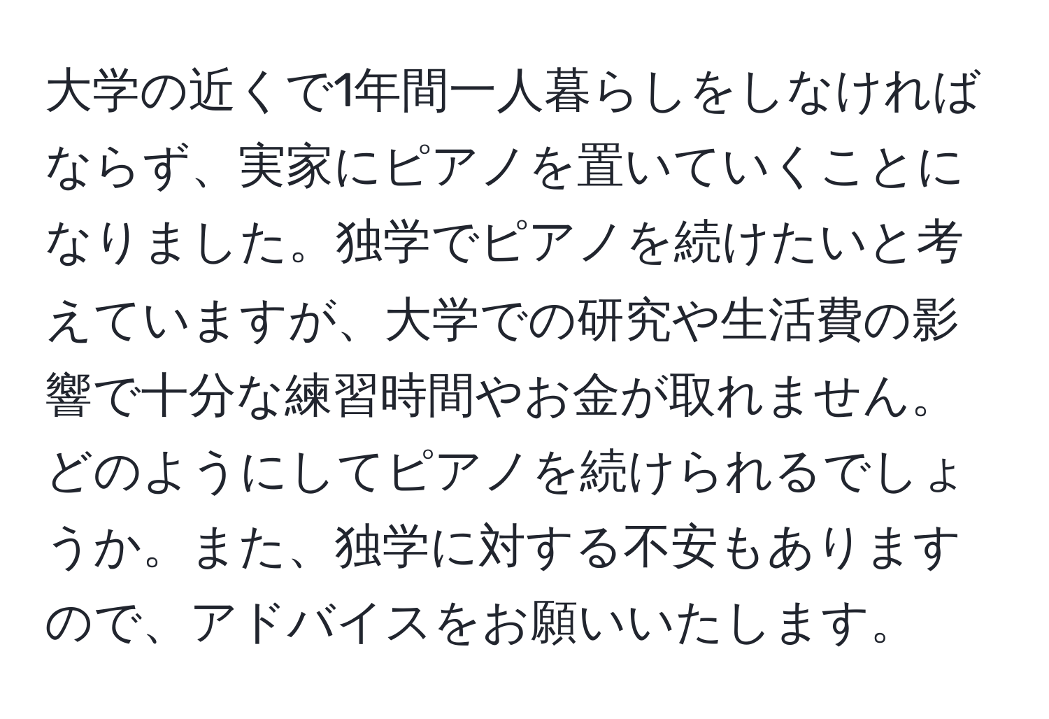 大学の近くで1年間一人暮らしをしなければならず、実家にピアノを置いていくことになりました。独学でピアノを続けたいと考えていますが、大学での研究や生活費の影響で十分な練習時間やお金が取れません。どのようにしてピアノを続けられるでしょうか。また、独学に対する不安もありますので、アドバイスをお願いいたします。