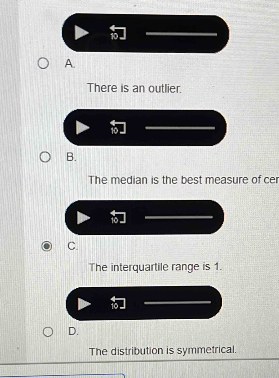 10
A.
There is an outlier.
10
B.
The median is the best measure of cer
10
C.
The interquartile range is 1.
10
D.
The distribution is symmetrical.