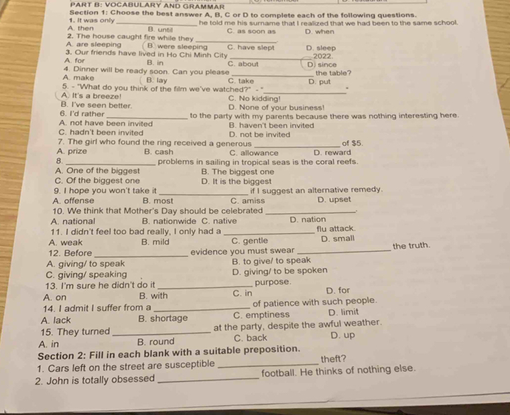 VOCABULARY AND GRAMMAR
Section 1: Choose the best answer A, B, C or D to complete each of the following questions.
1. It was only
A. then _B. until he told me his surname that I realized that we had been to the same school.
C. as soon as D. when
2. The house caught fire while they_
A. are sleeping B. were sleeping C. have slept D. sleep
3. Our friends have lived in Ho Chi Minh City
A. for B. in C. about D since 2022.
4. Dinner will be ready soon. Can you please _the table?
A. make B. lay C. take
_
5. - “What do you think of the film we've watched?” -" D. put
、
A. It's a breeze! C. No kidding!
B. I've seen better. D. None of vour business!
6. I'd rather
A. not have been invited to the party with my parents because there was nothing interesting here.
B. haven't been invited
C. hadn't been invited D. not be invited
7. The girl who found the ring received a generous _of $5.
A. prize B. cash C. allowance D. reward
8. _problems in sailing in tropical seas is the coral reefs.
A. One of the biggest B. The biggest one
C. Of the biggest one D. It is the biggest
9. I hope you won't take it _if I suggest an alternative remedy.
A. offense B. most C. amiss D. upset
10. We think that Mother's Day should be celebrated_
A. national B. nationwide C. native D. nation
11. I didn't feel too bad really, I only had a _flu attack.
A. weak B. mild C. gentle D. small
12. Before _evidence you must swear _the truth.
A. giving/ to speak B. to give/ to speak
C. giving/ speaking D. giving/ to be spoken
13. I'm sure he didn't do it _purpose.
A. on B. with C. in D. for
14. I admit I suffer from a _of patience with such people.
A. lack B. shortage C. emptiness D. limit
15. They turned _at the party, despite the awful weather.
A. in C. back D. up
B. round
Section 2: Fill in each blank with a suitable preposition.
1. Cars left on the street are susceptible _theft?
2. John is totally obsessed _football. He thinks of nothing else.