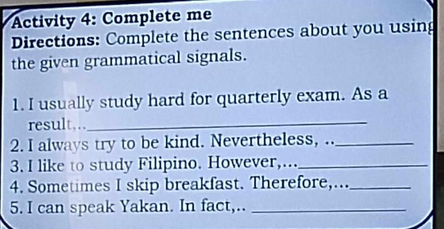 Activity 4: Complete me 
Directions: Complete the sentences about you using 
the given grammatical signals. 
1. I usually study hard for quarterly exam. As a 
result,.. 
_ 
2. I always try to be kind. Nevertheless, .._ 
3. I like to study Filipino. However,..._ 
4. Sometimes I skip breakfast. Therefore,..._ 
5. I can speak Yakan. In fact,.._