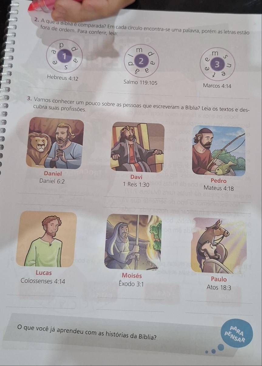 A que a Bíblia é comparada? Em cada círculo encontra-se uma palavra, porém as letras estão 
fora de ordem. Para conferir, leia: 
p 
m 
1 
Q 
2 Q 
S 
Hebreus 4:12
_ 
Salmo 119:105 Marcos 4:14
_ 
_ 
3. Vamos conhecer um pouco sobre as pessoas que escreveram a Bíblia? Leia os textos e des- 
cubra suas profissões. 
Daniel 
Davi Pedro 
_ 
Daniel 6:2 1 Reis 1:30 Mateus 4:18
_ 
_ 
_ 
_ 
Lucas Moisés Paulo 
Colossenses 4:14 Êxodo 3:1
Atos 18:3
_ 
_ 
_ 
_ 
_ 
_ 
PARA 
O que você já aprendeu com as histórias da Bíblia? 
PENSAR