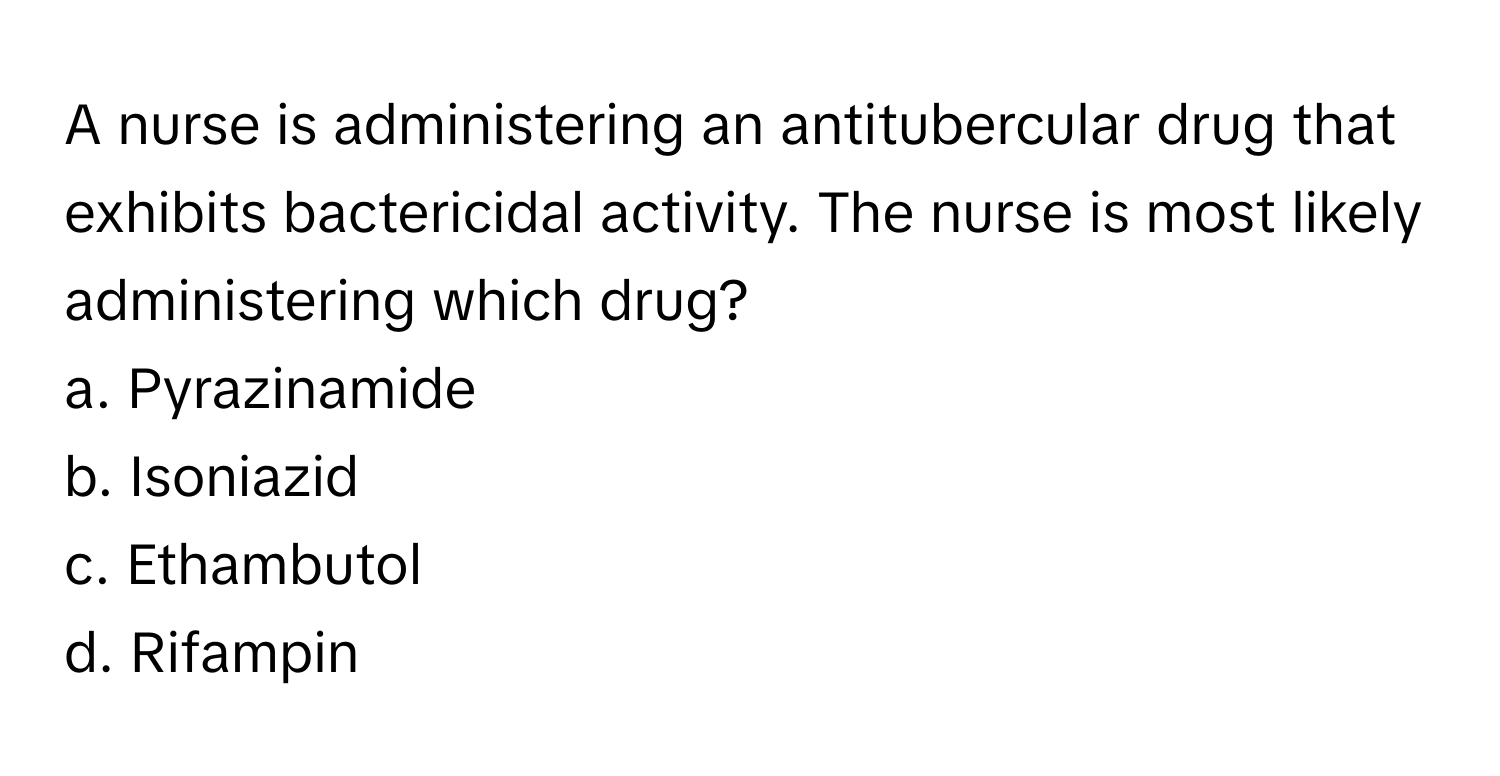 A nurse is administering an antitubercular drug that exhibits bactericidal activity. The nurse is most likely administering which drug?

a. Pyrazinamide 
b. Isoniazid 
c. Ethambutol 
d. Rifampin