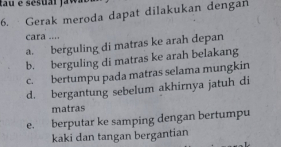 tau e sesuai jaw 
6. · Gerak meroda dapat dilakukan dengan
cara ....
a. berguling di matras ke arah depan
b. berguling di matras ke arah belakang
c. bertumpu pada matras selama mungkin
d. bergantung sebelum akhirnya jatuh di
matras
e. berputar ke samping dengan bertumpu
kaki dan tangan bergantian