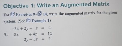 Objective 1: Write an Augmented Matrix 
For Exercises 9-□ 14, write the augmented matrix for the given 
system. (See ⑫ Example 1)
-3x+2y-z=4
9. 8x+4z=12
2y-5z=1