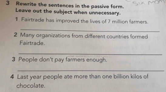 Rewrite the sentences in the passive form. 
Leave out the subject when unnecessary. 
1 Fairtrade has improved the lives of 7 million farmers. 
_ 
2 Many organizations from different countries formed 
Fairtrade. 
_ 
3 People don’t pay farmers enough. 
_ 
4 Last year people ate more than one billion kilos of 
chocolate.