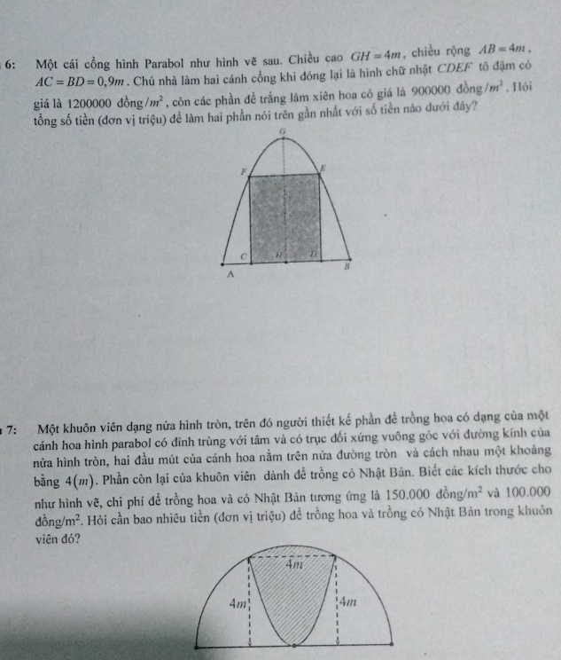 6: Một cái cổng hình Parabol như hình vẽ sau. Chiều cao GH=4m , chiều rộng AB=4m,
AC=BD=0,9m. Chủ nhà làm hai cánh cổng khi đóng lại là hình chữ nhật CDEF tô đậm có 
giá là 1200000dong/m^2 , còn các phần đề trắng làm xiên hoa có giá là 900000d ône /m^2. Hội 
tổng số tiền (đơn vị triệu) để làm hai phần nói trên gần nhất với số tiền nào dưới đây? 
7: Một khuôn viên dạng nửa hình tròn, trên đó người thiết kế phần để trồng hoa có dạng của một 
cánh hoa hình parabol có đỉnh trùng với tâm và có trục đối xứng vuông góc với đường kính của 
nửa hình tròn, hai đầu mút của cánh hoa nằm trên nửa đường tròn và cách nhau một khoảng 
bằng 4( m). Phần còn lại của khuôn viên dành để trồng cỏ Nhật Bản. Biết các kích thước cho 
như hình vẽ, chỉ phí để trồng hoa và cỏ Nhật Bản tương ứng là 15 0.00 0dong/m^2 và 100,000
đồng /m^2. Hỏi cần bao nhiêu tiền (đơn vị triệu) để trồng hoa và trồng cỏ Nhật Bản trong khuôn 
viên đó?