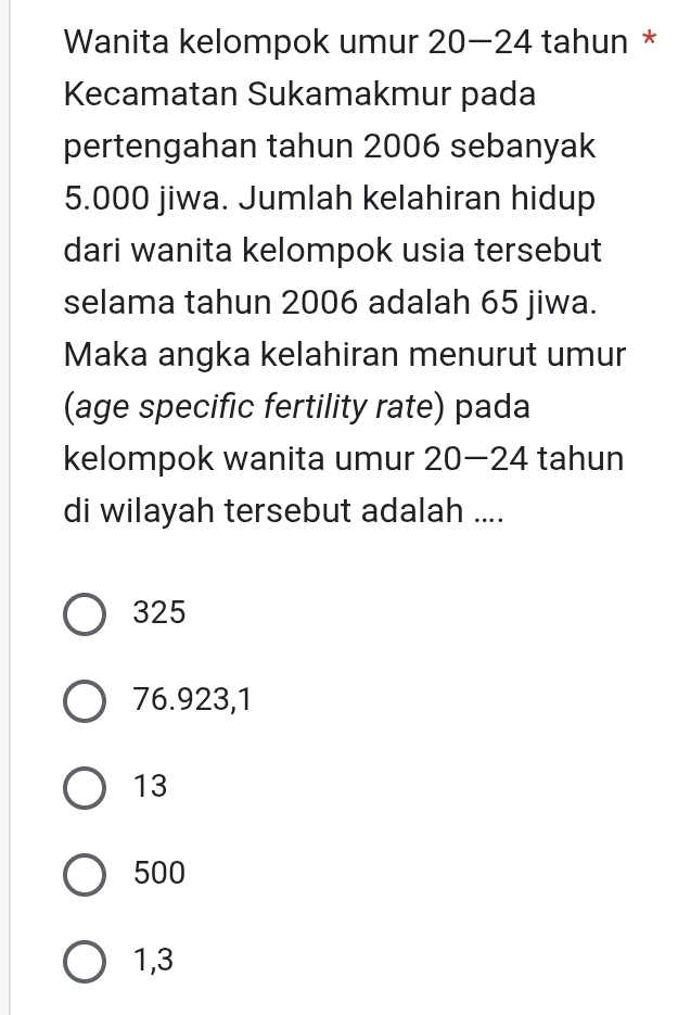 Wanita kelompok umur 20-24 tahun *
Kecamatan Sukamakmur pada
pertengahan tahun 2006 sebanyak
5.000 jiwa. Jumlah kelahiran hidup
dari wanita kelompok usia tersebut
selama tahun 2006 adalah 65 jiwa.
Maka angka kelahiran menurut umur
(age specific fertility rate) pada
kelompok wanita umur 20-24 tahun
di wilayah tersebut adalah ....
325
76.923,1
13
500
1,3