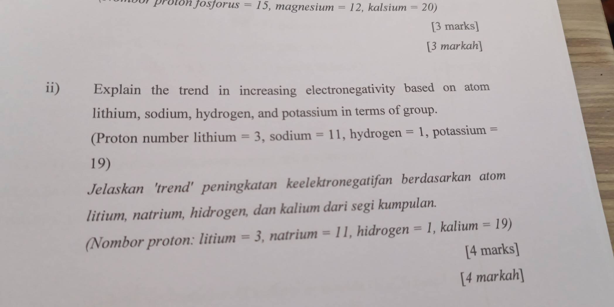 prolón josforus =15 , magnesium =12 , kalsium =20)
[3 marks] 
[3 markah] 
ii) Explain the trend in increasing electronegativity based on atom 
lithium, sodium, hydrogen, and potassium in terms of group. 
(Proton number lithium =3 , sodium =11 , hydrogen =1 , potassium =
19) 
Jelaskan 'trend' peningkatan keelektronegatifan berdasarkan atom 
litium, natrium, hidrogen, dan kalium dari segi kumpulan. 
(Nombor proton: litium =3 , natrium =11 , hidrogen =1 , kalium =19)
[4 marks] 
[4 markah]