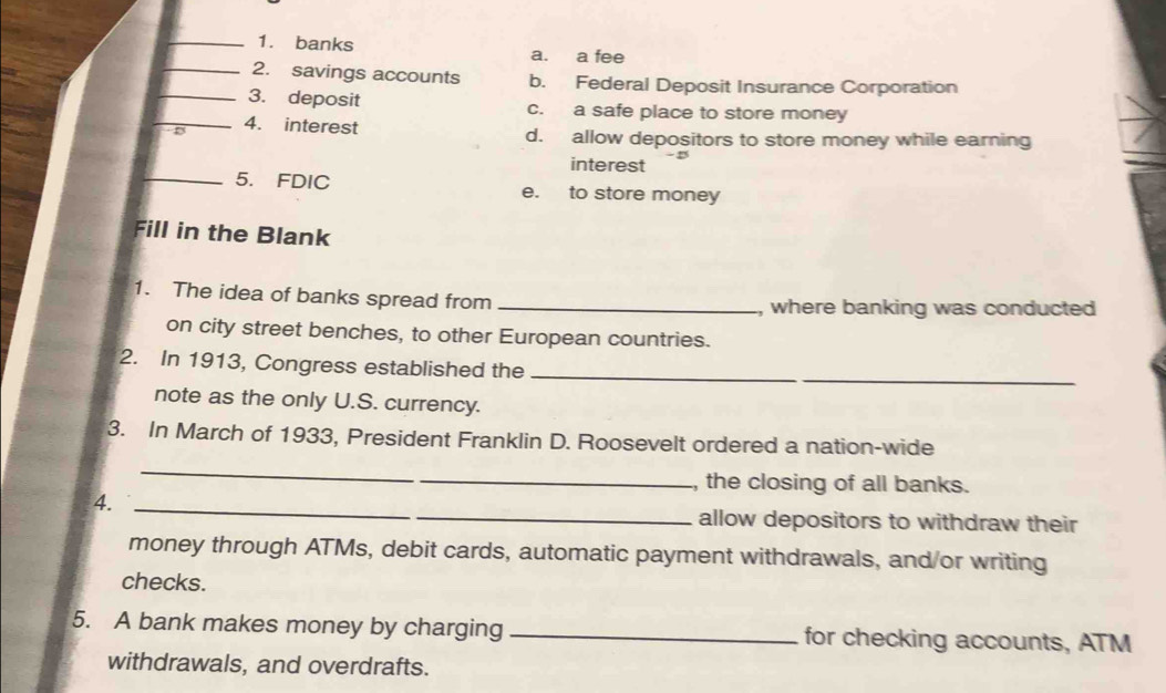 banks a. a fee
_2. savings accounts b. Federal Deposit Insurance Corporation
_3. deposit c. a safe place to store money
_D 4. interest d. allow depositors to store money while earning
interest
_5. FDIC e. to store money
Fill in the Blank
1. The idea of banks spread from _, where banking was conducted 
on city street benches, to other European countries.
2. In 1913, Congress established the
_
note as the only U.S. currency.
3. In March of 1933, President Franklin D. Roosevelt ordered a nation-wide
_
_, the closing of all banks.
4._
_allow depositors to withdraw their
money through ATMs, debit cards, automatic payment withdrawals, and/or writing
checks.
5. A bank makes money by charging_ for checking accounts, ATM
withdrawals, and overdrafts.