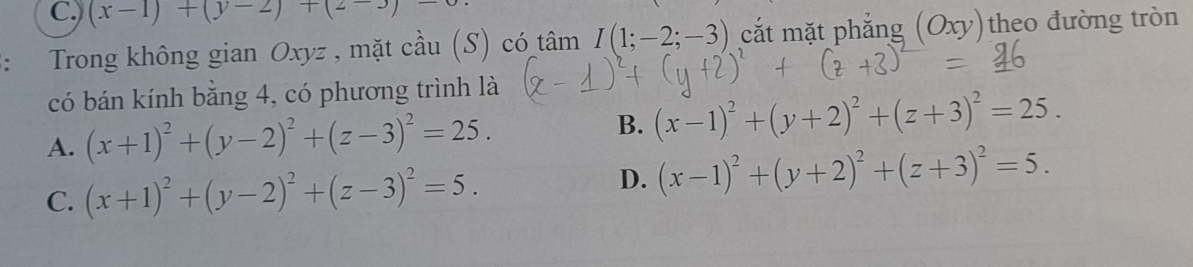 ) (x-1)+(y-2)+(2-3)-
Trong không gian Oxyz , mặt cầu (S) có 2 âm I(1;-2;-3) cắt mặt phẳng (Oxy) theo đường tròn
có bán kính bằng 4, có phương trình là
A. (x+1)^2+(y-2)^2+(z-3)^2=25. B. (x-1)^2+(y+2)^2+(z+3)^2=25.
C. (x+1)^2+(y-2)^2+(z-3)^2=5.
D. (x-1)^2+(y+2)^2+(z+3)^2=5.