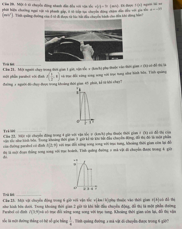 Một ô tô chuyển động nhanh đần đều với vận tốc v(t)=7t (m/s). Đi được 5(s) người lái xe
phát hiện chướng ngại vật và phanh gấp, ô tô tiếp tục chuyển động chậm dân đều với gia tốc a=-35
(m/s^2). Tính quãng đường của ô tổ đi được từ lúc bắt đầu chuyển bánh cho đến khi đừng hằn?
Trả lời:_
Câu 21. Một người chạy trong thời gian 1 giờ, vận tốc v (km/h) phụ thuộc vào thời gian ≠ (h) có đồ thị là
một phần parabol với đỉnh I( 1/2 ;8) và trục đối xứng song song với trục tung như hình bên. Tính quảng
đường s người đó chạy được trong khoảng thời gian 45 phút, kể từ khi chạy?
ν
8
0  1/2  1f
Trả lời:_
Câu 22. Một vật chuyển động trong 4 giờ với vận tốc v (km/h) phụ thuộc thời gian f (h) có đồ thị của
vận tốc như hình bên. Trong khoảng thời gian 3 giờ kể từ khi bắt đầu chuyển động, đồ thị đó là một phần
của đường parabol có đinh I(2;9) với trục đối xứng song song với trục tung, khoảng thời gian còn lại đồ
thị là một đoạn thẳng song song với trục hoành. Tính quãng đường s mà vật đi chuyền được trong 4 giờ
đó.
I
9
2 3 4 t
Trả lời:_
Câu 23. Một vật chuyển động trong 6 giờ với vận tốc v(km/h ) phụ thuộc vào thời gian t(h) có đồ thị
như hình bên dưới. Trong khoảng thời gian 2 giờ từ khi bắt đầu chuyền động, đồ thị là một phần đường
Parabol có đinh I(3;9) và có trục đối xứng song song với trục tung. Khoảng thời gian còn lại, đồ thị vận
tốc là một đường thẳng có hệ số góc bằng  1/4  Tính quảng đường s mà vật di chuyển được trong 6 giờ?