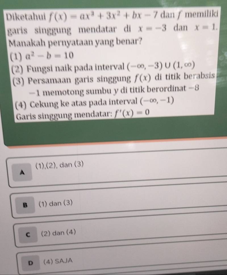 Diketahui f(x)=ax^3+3x^2+bx-7 dan ∫ memiliki
garis singgung mendatar di x=-3 dan x=1. 
Manakah pernyataan yang benar?
(1) a^2-b=10
(2) Fungsi naik pada interval (-∈fty ,-3)∪ (1,∈fty )
(3) Persamaan garis singgung f(x) di titik berabsis
−1 memotong sumbu y di titik berordinat −8
(4) Cekung ke atas pada interval (-∈fty ,-1)
Garis singgung mendatar: f'(x)=0
(1),(2), dan (3)
A
B (1) dan (3)
C (2) dan (4)
D (4) SAJA