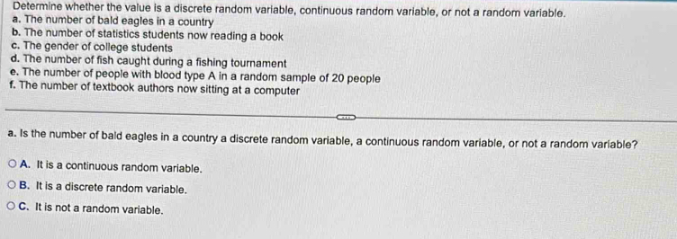 Determine whether the value is a discrete random variable, continuous random variable, or not a random variable.
a. The number of bald eagles in a country
b. The number of statistics students now reading a book
c. The gender of college students
d. The number of fish caught during a fishing tournament
e. The number of people with blood type A in a random sample of 20 people
f. The number of textbook authors now sitting at a computer
a. Is the number of bald eagles in a country a discrete random variable, a continuous random variable, or not a random variable?
A. It is a continuous random variable.
B. It is a discrete random variable.
C. It is not a random variable.