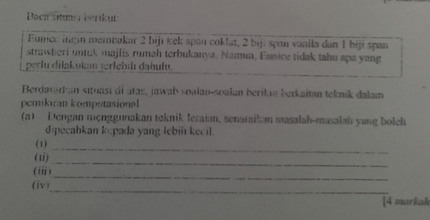 Baca situas: berikut: 
Eunice ingin membakar 2 bijı kek span coklat, 2 biji span vanila dan 1 biji span 
strawberi untuk majlis rumah terbukanya. Namun, Eunice tidak tahu apa yang 
perlu dilakukan terlebíh dahulu. 
Berdasarkan situasi di utas, jawab soalan-soalan berikat berkaitan teknik dalam 
pemikiran komputasional 
(a) Dengan mẹnggunakan teknik leraian, senaraikan masalah-masalah yang boleh 
dipecahkan kepada yang lebin kecil. 
_ 
(1) 
_ 
(1i) 
_ 
(i) 
_ 
(iv) 
[4 markak