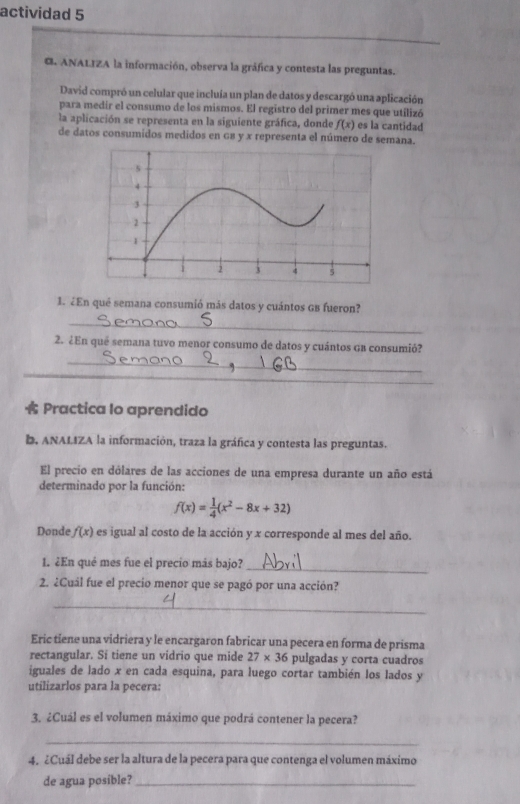 actividad 5 
G ANALIZA la información, observa la gráfica y contesta las preguntas. 
David compró un celular que incluía un plan de datos y descargó una aplicación 
para medir el consumo de los mismos. El registro del primer mes que utilizó 
la aplicación se representa en la siguiente gráfica, donde f(x) es la cantidad 
de datos consumidos medidos en GB y x representa el número de semana. 
1. ¿En qué semana consumió más datos y cuántos GB fueron? 
_ 
2. ¿En qué semana tuvo menor consumo de datos y cuántos GB consumió? 
_ 
_ 
Practica Io aprendido 
b. ANALIZA la información, traza la gráfica y contesta las preguntas. 
El precio en dólares de las acciones de una empresa durante un año está 
determinado por la función:
f(x)= 1/4 (x^2-8x+32)
Donde f(x) es igual al costo de la acción y x corresponde al mes del año. 
1. ¿En qué mes fue el precio más bajo? 
_ 
2. ¿Cuál fue el precio menor que se pagó por una acción? 
_ 
Eric tiene una vidriera y le encargaron fabricar una pecera en forma de prisma 
rectangular. Si tiene un vidrio que mide 27* 36 pulgadas y corta cuadros 
iguales de lado x en cada esquina, para luego cortar también los lados y 
utilizarlos para la pecera: 
3. ¿Cuál es el volumen máximo que podrá contener la pecera? 
_ 
4. ¿Cuál debe ser la altura de la pecera para que contenga el volumen máximo 
de agua posible?_