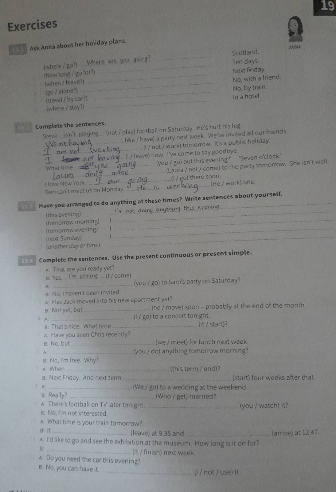 Exercises
_ Ask Anna about her holiday plans.
_
Scotland. ANNA
(where / go?)_
Ten days.
(how long / go for?)
Next Friday.
(when / leave?)_
(go / alone?) _No, with a friend.
(travel / by car?) No, by train.
(where / stay?) _In a hotel.
392 Complete the sentences.
Steve_ (not / play) football on Saturday. He's hurt his leg.
(We / have) a party next week. We've invited all our friends
_
_(I / not / work) tomorrow. It's a public holiday.
' leave) now. I've come to say goodbye.
_
_What time_ (you / go) out this evening?’ ‘Seven o’clock.’
(Laura / not / come) to the party tomorrow. She isn't well
I love New York. _(I / go) there soon.
Ben can't meet us on Monday. _(He / work) late.
_
_ Have you arranged to do anything at these times? Write sentences about yourself.
(this evening)
(tomorrow morning) I
(tomorrow evening) |_
_
(next Sunday)_
(another day or time)
19 Complete the sentences. Use the present continuous or present simple.
A: Tina, are you ready yet?
B: Yes, I'm coming (I / come).
A _(you / go) to Sam's party on Saturday?
B: No, I haven’t been invited.
a A: Has Jack moved into his new apartment yet?
B: Not yet, but _(he / move) soon - probably at the end of the month.
4 A:_
(I / go) to a concert tonight.
B: That's nice. What time _(it / start)?
A: Have you seen Chris recently?
B: No, but_ (we / meet) for lunch next week.
A: _(you / do) anything tomorrow morning?
B: No, I'm free. Why?
A: When _(this term / end)?
B: Next Friday. And next term _(start) four weeks after that.
A._
(We / go) to a wedding at the weekend.
B: Really? _(Who / get) married?
A: There's football on TV later tonight. _(you / watch) it?
B: No, I'm not interested.
A: What time is your train tomorrow?
B: It _(leave) at 9.35 and _(arrive) at 12.47.
A: I'd like to go and see the exhibition at the museum. How long is it on for?
B:_
(It / finish) next week.
A: Do you need the car this evening?
B: No, you can have it.
_(I / not / use) it.