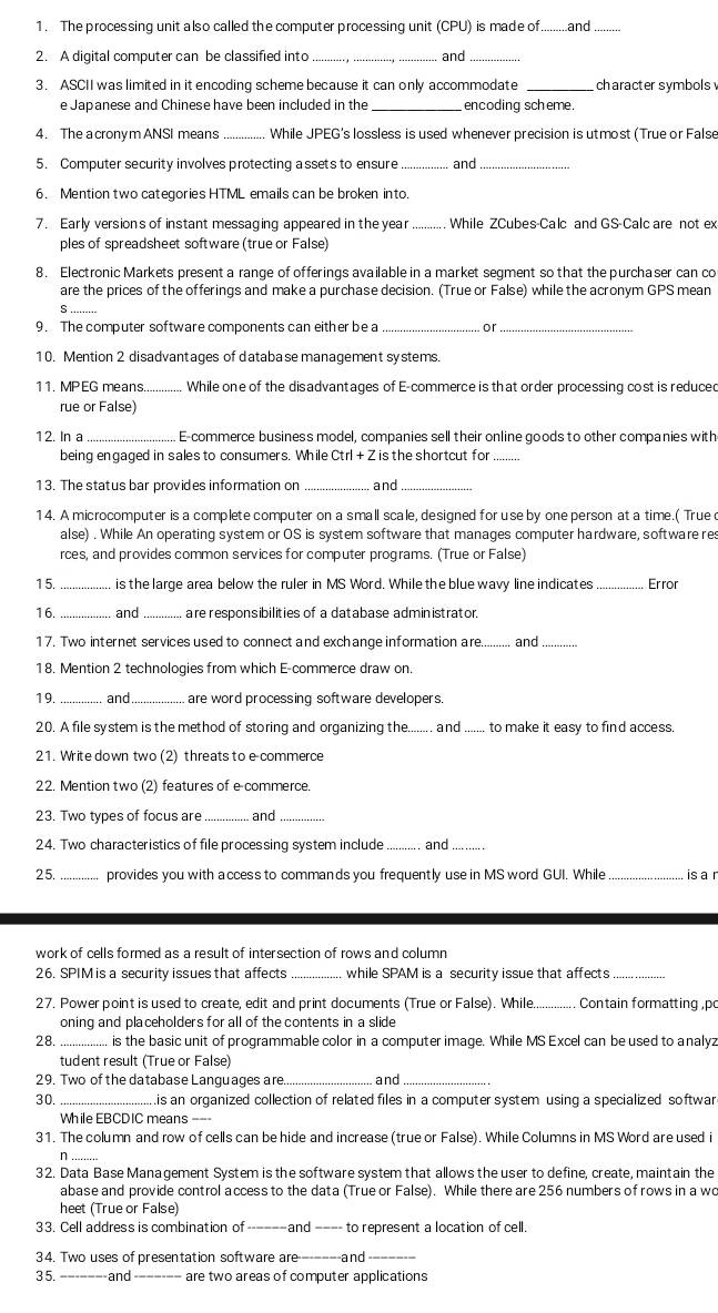 The processing unit also called the computer processing unit (CPU) is made of.........and
2. A digital computer can be classified into _and_
3. ASCII was limited in it encoding scheme because it can only accommodate _character symbols 
e Japanese and Chinese have been included in the _encoding scheme.
4. The a crony m ANSI means _While JPEG's lossless is used whenever precision is utmost (True or False
5. Computer security involves protecting a ssets to ensure _and
6. Mention two categories HTML emails can be broken into.
7. Early versions of instant messaging appeared in the year While ZCubes-Calc and GS-Calc are not ex
ples of spreadsheet software (true or False)
8. Electronic Markets present a range of offerings available in a market segment so that the purchaser can co
are the prices of the offerings and make a purchase decision. (True or False) while the acronym GPS mean
S
9. The computer software components can either be a or
10. Mention 2 disadvantages of database management systems.
11. MP EG means.............  While one of the disadvantages of E-commerce is that order processing cost is reduced
rue or False)
12. In a E-commerce business model, companies sell their online goods to other companies with
being engaged in sales to consumers. While Ctrl + Z is the shortcut for .........
13. The status bar provides information on _and
14. A microcomputer is a complete computer on a small scale, designed for use by one person at a time.( True d
alse) . While An operating system or OS is system software that manages computer hardware, software res
rces, and provides common services for computer programs. (True or False)
15. _is the large area below the ruler in MS Word. While the blue wavy line indicates _Error
16. _and _are responsibilities of a database administrator.
17. Two internet services used to connect and exchange information are. and
18. Mention 2 technologies from which E-commerce draw on.
19. _and_ are word processing software developers.
20. A file system is the method of storing and organizing the._ . a nd .....  to make it easy to find access 
21. Write down two (2) threats to e commerce
22. Mention two (2) features of e commerce.
23. Two types of focus are _and_
24. Two characteristics of file processing system include_ . and_
2 5. provides you with access to commands you frequently use in MS word GUI. While  is a r
work of cells formed as a result of intersection of rows and column
26. SPIM is a security issues that affects _while SPAM is a security issue that affects_
27. Power point is used to create, edit and print documents (True or False). While Contain formatting ,po
oning and placeholders for all of the contents in a slide
28. ................ is the basic unit of programmable color in a computer image. While MS Excel can be used to analyz
tudent result (True or False)
29. Two of the database Languages are and
30. .is an organized collection of related files in a computer system using a specialized softwar
While EBCDIC means =--
31. The column and row of cells can be hide and increase (true or False). While Columns in MS Word are used i
n ........
32. Data Base Management System is the software system that allows the user to define, create, maintain the
abase and provide control access to the data (True or False). While there are 256 numbers of rows in a wo
heet (True or False)
33. Cell address is combination of -and ---- to represent a location of cell.
34. Two uses of presentation software are-------and_
35. _and_ are two areas of computer applications