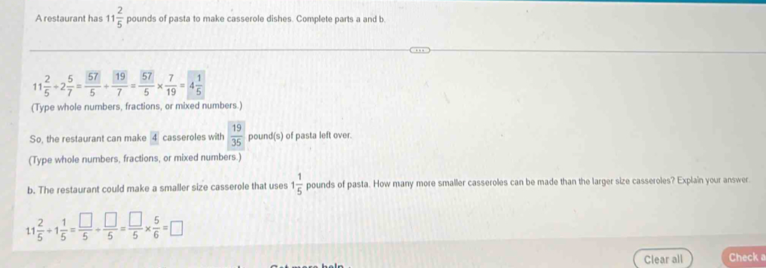 A restaurant has 11 2/5  pounds of pasta to make casserole dishes. Complete parts a and b.
11 2/5 / 2 5/7 =frac 575+frac 197=frac 575*  7/19 =4frac 15
(Type whole numbers, fractions, or mixed numbers.) 
So, the restaurant can make 4 casseroles with  19/35  pound (s) of pasta left over. 
(Type whole numbers, fractions, or mixed numbers.) 
b. The restaurant could make a smaller size casserole that uses 1 1/5  pounds of pasta. How many more smaller casseroles can be made than the larger size casseroles? Explain your answer.
11 2/5 / 1 1/5 = □ /5 /  □ /5 = □ /5 *  5/6 =□
Clear all Check a