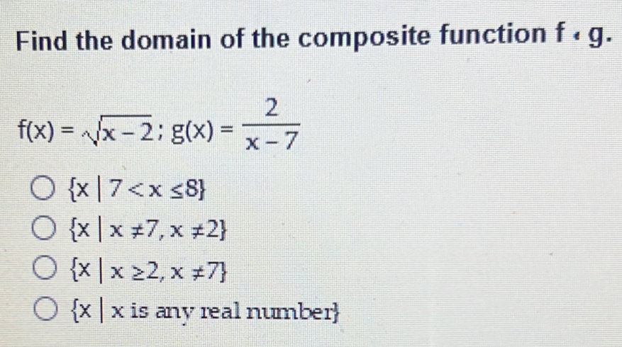 Find the domain of the composite function f· g.
f(x)=sqrt(x-2); g(x)= 2/x-7 
 x|7
 x|x!= 7,x!= 2
 x|x≥ 2,x!= 7
 x|x is any real number