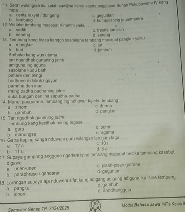 Serat wulangreh iku salah sawijine karya sastra anggitane Sunan Pakubuwana IV kang
rupa
a. cerita rakyat / dongeng c geguritan
b tembang
12 Watake tembang macapat Kinanthi yaiku d. kumpulaning japa/mantra
a. sedih c. tresna Ian asih
b. seneng d sereng
13. Tembung kang biasa kanggo sasmitane tembang macapat pangkur yaiku
a mungkur c tut
b. buri d jumbuh
Ambeke kang wus utama
tan ngendhak gunaning jalmi
amiguna ing aguna
sasolahe kudu bathi
pintere den alingi
bodhone didokok ngayun
pamrihe den inaa
mring padha padhaning jalmi
suka bungah den ina sapadha-padha
14 Manut paugerane, tembang ing ndhuwur kąlebu tembang .
a sinom c durma
b gambuh d pangkur
15. Tan ngedhak gunaning jalmi
Tembung kang kacithak miring tegese
a guru c. bumi
b manungsa d. agama
16. Gatra kaping sanga nduweni guru wilangan lan guru lagu
a 12 a c. 10 i
b. 11 u d 8 a
17. Supaya gampang anggone ngerteni isine tembang macapat becike tembang kasebut
digawe
a unen-unen c. pisah-pisah gatrane
b. paraphrase / gancaran d. geguritan
18. Larangan supaya aja nduweni sifat kang adigang adigung adiguna iku isine tembang
a pangkur c gambuh
b sinom d dandhanggula
38
Semester Genap TP 2024/2025 Modul Bahasa Jawa MTs Kelas 9