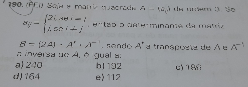 (FEI) Seja a matriz quadrada A=(a_ij) de ordem 3. Se
a_ij=beginarrayl 2i,sei=j j,sei!= jendarray. , então o determinante da matriz
B=(2A)· A^t· A^(-1) , sendo A^t a transposta de A e A^(-1)
a inversa de A, é igual a:
a) 240 b) 192 c) 186
d) 164 e) 112