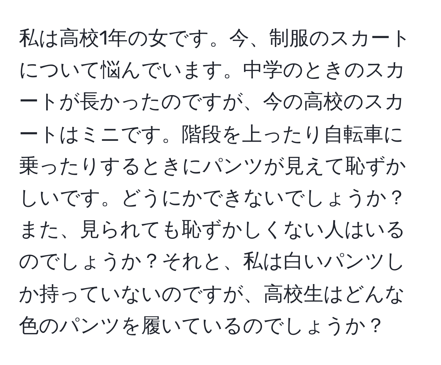 私は高校1年の女です。今、制服のスカートについて悩んでいます。中学のときのスカートが長かったのですが、今の高校のスカートはミニです。階段を上ったり自転車に乗ったりするときにパンツが見えて恥ずかしいです。どうにかできないでしょうか？また、見られても恥ずかしくない人はいるのでしょうか？それと、私は白いパンツしか持っていないのですが、高校生はどんな色のパンツを履いているのでしょうか？