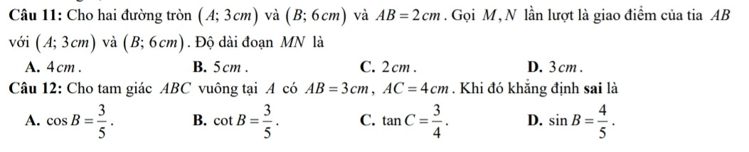 Cho hai đường tròn (A;3cm) và (B;6cm) và AB=2cm. Gọi M, N lần lượt là giao điểm của tia AB
với (A;3cm) và (B;6cm). Độ dài đoạn MN là
A. 4cm. B. 5cm. C. 2 cm. D. 3 cm.
Câu 12: Cho tam giác ABC vuông tại A có AB=3cm, AC=4cm. Khi đó khắng định sai là
A. cos B= 3/5 . cot B= 3/5 . tan C= 3/4 . sin B= 4/5 . 
B.
C.
D.