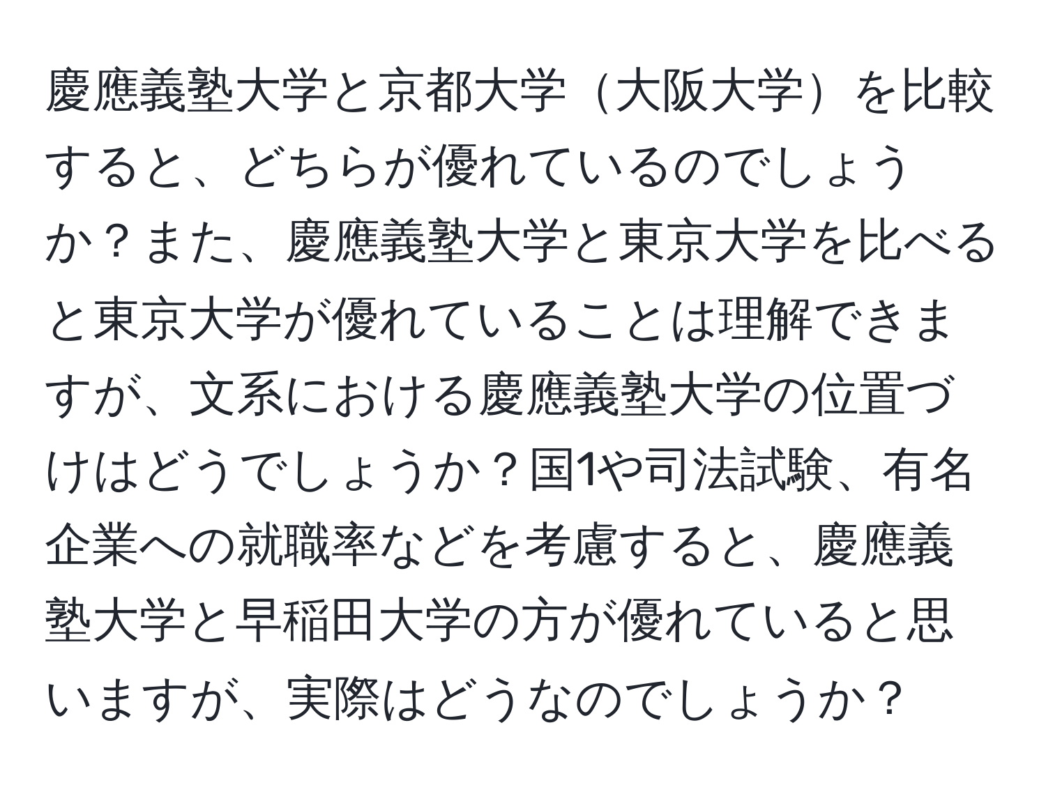 慶應義塾大学と京都大学大阪大学を比較すると、どちらが優れているのでしょうか？また、慶應義塾大学と東京大学を比べると東京大学が優れていることは理解できますが、文系における慶應義塾大学の位置づけはどうでしょうか？国1や司法試験、有名企業への就職率などを考慮すると、慶應義塾大学と早稲田大学の方が優れていると思いますが、実際はどうなのでしょうか？