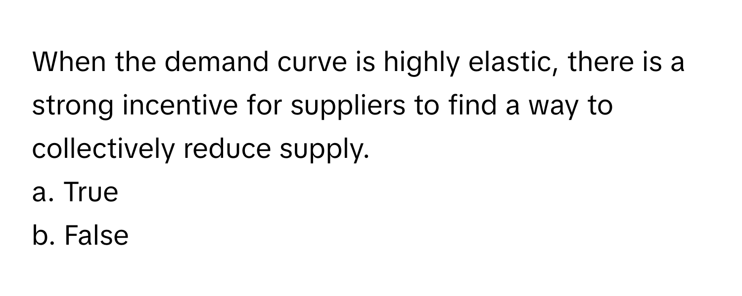 When the demand curve is highly elastic, there is a strong incentive for suppliers to find a way to collectively reduce supply.

a. True
b. False