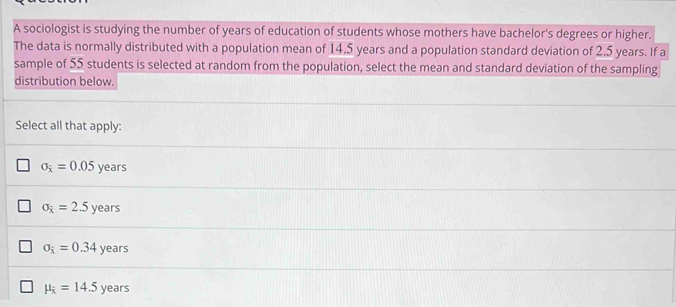 A sociologist is studying the number of years of education of students whose mothers have bachelor's degrees or higher.
The data is normally distributed with a population mean of 14.5 years and a population standard deviation of 2.5 years. If a
sample of 55 students is selected at random from the population, select the mean and standard deviation of the sampling
distribution below.
Select all that apply:
sigma _overline x=0.05 years
sigma _overline x=2.5 years
sigma _overline x=0.34 VP ars
mu _overline x=14.5 year ς