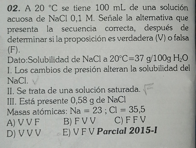 A 20°C se tiene 100 mL de una solución
acuosa de NaCl 0,1 M. Señale la alternativa que
presenta la secuencia correcta, después de
determinar si la proposición es verdadera (V) o falsa
(F).
Dato:Solubilidad de NaCl a 20°C=37g/100gH_2O
I. Los cambios de presión alteran la solubilidad del
NaCl.
II. Se trata de una solución saturada.
III. Está presente 0,58 g de NaCl
Masas atómicas: Na=23; Cl=35,5
A) VV F B) F VV C) F F V
D) V V V E) V F V Parcial 2015-I