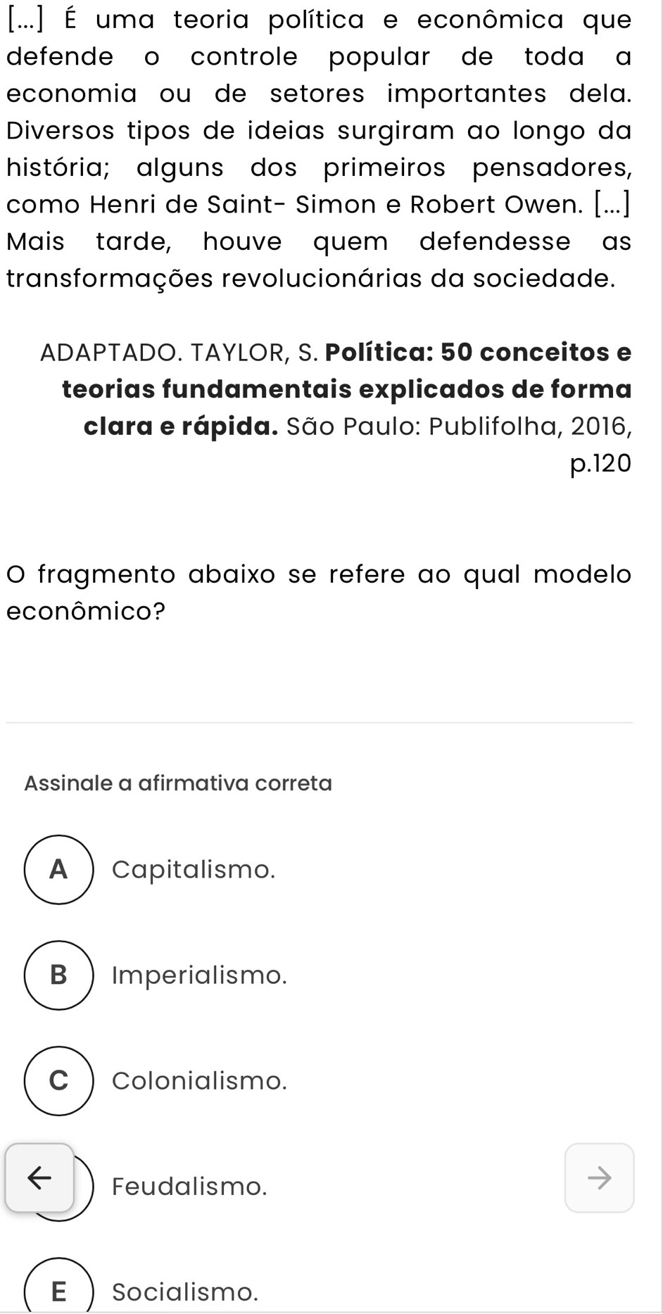 [...] É uma teoria política e econômica que
defende o controle popular de toda a
economia ou de setores importantes dela.
Diversos tipos de ideias surgiram ao longo da
história; alguns dos primeiros pensadores,
como Henri de Saint- Simon e Robert Owen. [...]
Mais tarde, houve quem defendesse as
transformações revolucionárias da sociedade.
ADAPTADO. TAYLOR, S. Política: 50 conceitos e
teorias fundamentais explicados de forma
clara e rápida. São Paulo: Publifolha, 2016,
p. 120
O fragmento abaixo se refere ao qual modelo
econômico?
Assinale a afirmativa correta
A  Capitalismo.
B ) Imperialismo.
C )Colonialismo.
← Feudalismo.
E  Socialismo.