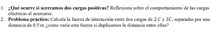 ¿Qué ocurre si acercamos dos cargas positivas? Reflexiona sobre el comportamiento de las cargas 
eléctricas al acercarse. 
2. Problema práctico: Calcula la fuerza de interacción entre dos cargas de 2 C y 3C, separadas por una 
distancia de 0.5 m ¿como varía esta fuerza si duplicamos la distancia entre ellas?