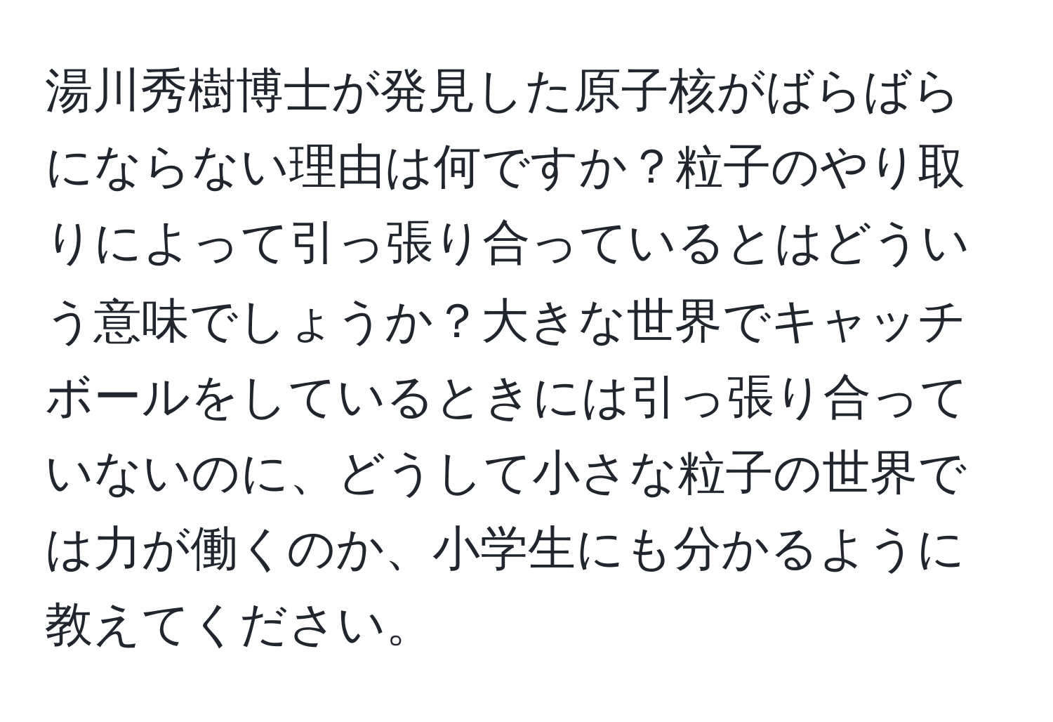 湯川秀樹博士が発見した原子核がばらばらにならない理由は何ですか？粒子のやり取りによって引っ張り合っているとはどういう意味でしょうか？大きな世界でキャッチボールをしているときには引っ張り合っていないのに、どうして小さな粒子の世界では力が働くのか、小学生にも分かるように教えてください。