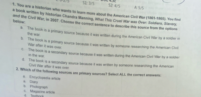 51:3/5 O £ 4.32
52:4/5 A:5/5
1. You are a historian who wants to learn more about the American Civil War (1861-1865). You find
a book written by historian Chandra Manning, What This Cruel War was Over: Soldiers, Slavery,
below:
and the Civil War, in 2007. Choose the correct sentence to describe this source from the options
a. The book is a primary source because it was written during the American Civil War by a soldier in
the war.
b. The book is a primary source because it was written by someone researching the American Clvil
War after it was over.
c. The book is a secondary source because it was written during the American Civil War by a soldier
in the war.
d. The book is a secondary source because it was written by someone researching the American
Clvil War after it was over.
2. Which of the following sources are primary sources? Select ALL the correct answers:
e. Encyclopedia article
a. Diary
b. Photograph
c. Magazine article
d. Textbook