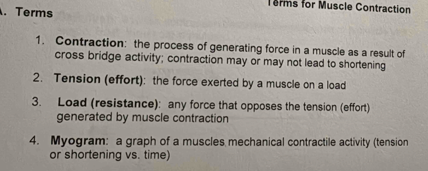 Terms for Muscle Contraction 
. Terms 
1. Contraction: the process of generating force in a muscle as a result of 
cross bridge activity; contraction may or may not lead to shortening 
2. Tension (effort): the force exerted by a muscle on a load 
3. Load (resistance): any force that opposes the tension (effort) 
generated by muscle contraction 
4. Myogram: a graph of a muscles mechanical contractile activity (tension 
or shortening vs. time)