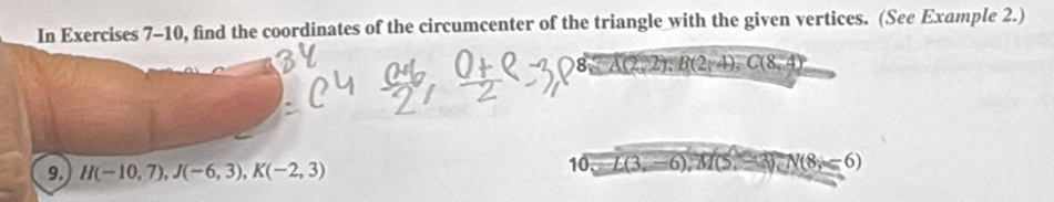 In Exercises 7-10, find the coordinates of the circumcenter of the triangle with the given vertices. (See Example 2.) 
I A(2,2); B(2,4), C(8,4
9. H(-10,7), J(-6,3), K(-2,3) 10. L(3,-6), M(5,-3), N(8,-6)