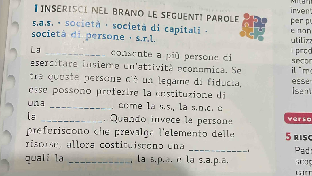 Milan 
invent 
】 INSERISCI NEL BRANO LE SEGUENTI PAROLE 
per p 
s.a.s. · società · società di capitali · e non 
società di persone · s.r.l. utilizz 
i prod 
La _consente a più persone di 
secor 
esercitare insieme un'attività economica. Se 
l m 
tra queste persone c'è un legame di fiducia, esser 
esse possono preferire la costituzione di 
(sent 
una _, come la s.s., la s.n.c. o 
la _. Quando invece le persone verso 
preferiscono che prevalga l’elemento delle 
5 risc 
risorse, allora costituiscono una 
_1 Padr 
quali la _, la s.p.a. e la s.a.p.a. 
scop 
carr