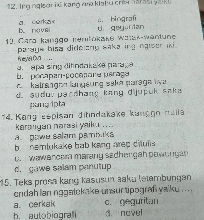 Ing ngisor iki kang ora klebu crita narası yaiku
a. cerkak c. biografi
b. novel d. geguritan
13. Cara kanggo nemtokake watak-wantune
paraga bisa dideleng saka ing ngisor iki,
kejaba ....
a. apa sing ditindakake paraga
b. pocapan-pocapane paraga
c. katrangan langsung saka paraga liya
d. sudut pandhang kang dijupuk saka
pangripta
14. Kang sepisan ditindakake kanggo nulis
karangan narasi yaiku ....
a. gawe salam pambuka
b. nemtokake bab kang arep ditulis
c. wawancara marang sadhengah pawongan
d. gawe salam panutup
15. Teks prosa kang kasusun saka tetembungan
endah lan nggatekake unsur tipografı yaiku ....
a. cerkak c. geguritan
b. autobiografi d. novel