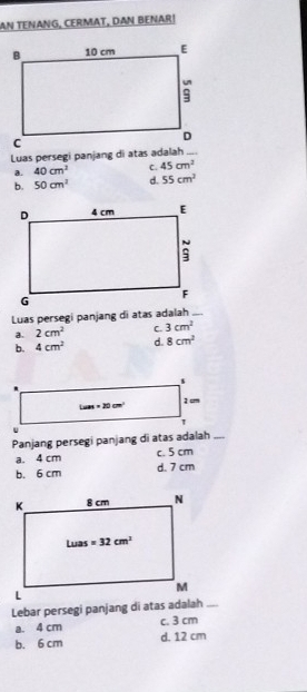 AN TENANG, CERMAT, DAN BENAR!
Luas persegi panjang di atas adalah_
a. 40cm^3 C. 45cm^2
b. 50cm^2 d. 55cm^2
Luas persegi panjang di atas adalah _.
a. 2cm^2 C 3cm^2
b. 4cm^2 d. 8cm^2
Panjang persegi panjang di atas adalah _
a. 4 cm c. 5 cm
b. 6 cm d. 7 cm
Lebar persegi panjang di atas adalah_
a. 4 cm c. 3 cm
b. 6 cm d. 12 cm