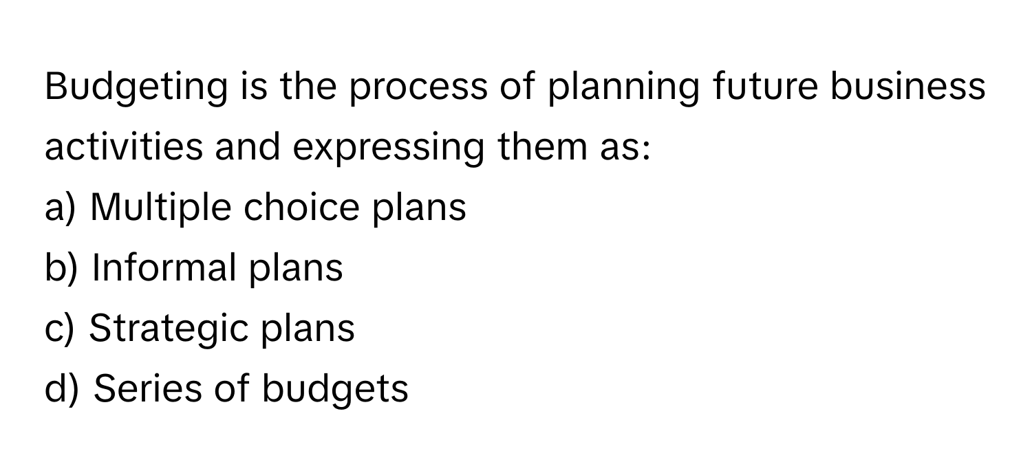 Budgeting is the process of planning future business activities and expressing them as:

a) Multiple choice plans
b) Informal plans
c) Strategic plans
d) Series of budgets