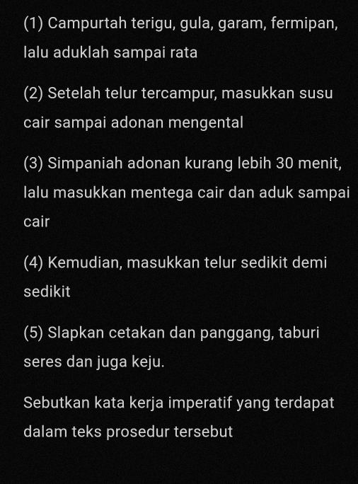 (1) Campurtah terigu, gula, garam, fermipan, 
lalu aduklah sampai rata 
(2) Setelah telur tercampur, masukkan susu 
cair sampai adonan mengental 
(3) Simpaniah adonan kurang lebih 30 menit, 
lalu masukkan mentega cair dan aduk sampai 
cair 
(4) Kemudian, masukkan telur sedikit demi 
sedikit 
(5) Slapkan cetakan dan panggang, taburi 
seres dan juga keju. 
Sebutkan kata kerja imperatif yang terdapat 
dalam teks prosedur tersebut