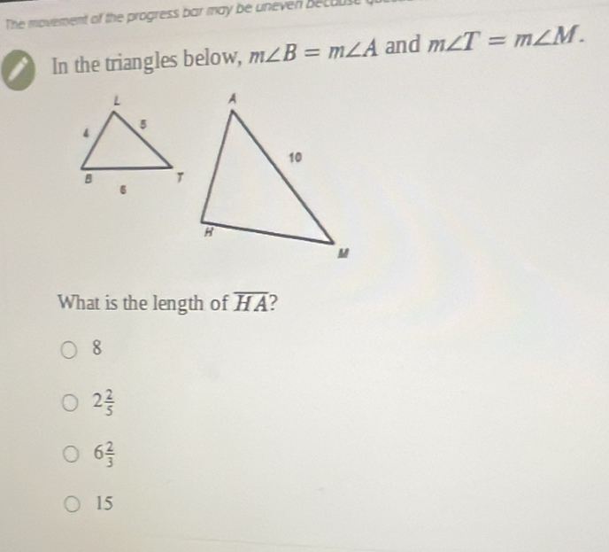 The movement of the progress bar may be uneven becoust
i In the triangles below, m∠ B=m∠ A and m∠ T=m∠ M. 
What is the length of overline HA 2
8
2 2/5 
6 2/3 
15