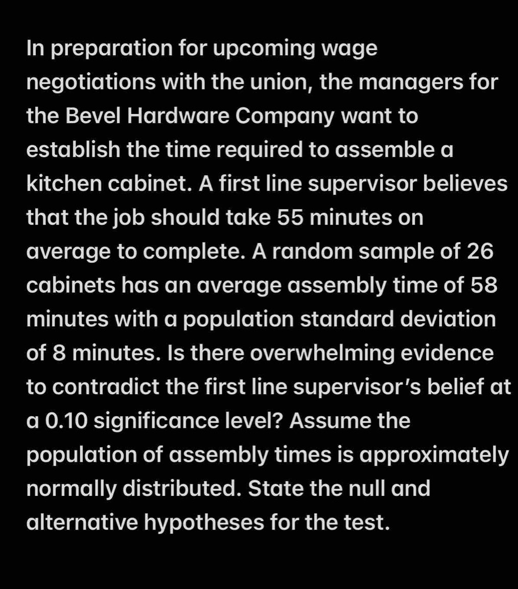 In preparation for upcoming wage 
negotiations with the union, the managers for 
the Bevel Hardware Company want to 
establish the time required to assemble a 
kitchen cabinet. A first line supervisor believes 
that the job should take 55 minutes on 
average to complete. A random sample of 26
cabinets has an average assembly time of 58
minutes with a population standard deviation 
of 8 minutes. Is there overwhelming evidence 
to contradict the first line supervisor’s belief at 
a 0.10 significance level? Assume the 
population of assembly times is approximately 
normally distributed. State the null and 
alternative hypotheses for the test.