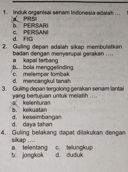 Induk organisai senam Indonesia adalah ...
a PRSI
b. PERSARI
c. PERSANI
d. FIG
2. Guling depan adalah sikap membulatkan
badan dengan menyerupai gerakan ....
a kapal terbang
b. bola menggelinding
c. melempar tombak
d. mencangkul tanah
3. Guling depan tergolong gerakan senam lantai
yang bertujuan untuk melatih ....
a. kelenturan
b. kekuatan
d. keseimbangan
d. daya tahan
4. Guling belakang dapat dilakukan dengan
sikap ...
a. telentang c. telungkup
b jongkok d. duduk