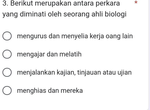 Berikut merupakan antara perkara *
yang diminati oleh seorang ahli biologi
mengurus dan menyelia kerja oang lain
mengajar dan melatih
menjalankan kajian, tinjauan atau ujian
menghias dan mereka