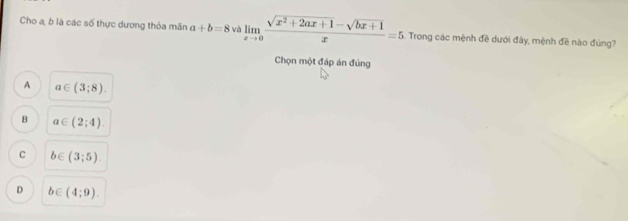 Cho a, b là các số thực dương thỏa mãn a+b=8 và limlimits _xto 0 (sqrt(x^2+2ax+1)-sqrt(bx+1))/x =5. Trong các mệnh đề dưới đảy, mệnh đề nào đùng?
Chọn một đáp án đúng
A a∈ (3;8).
B a∈ (2;4).
C b∈ (3;5).
D b∈ (4;9).