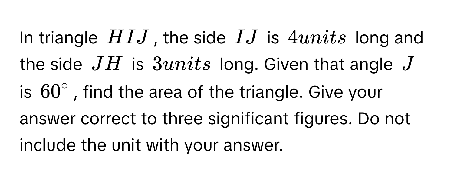 In triangle HIJ, the side IJ is 4 units long and the side JH is 3 units long. Given that angle J is $60°$, find the area of the triangle. Give your answer correct to three significant figures. Do not include the unit with your answer.