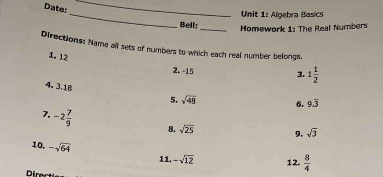 Date:
_
Unit 1: Algebra Basics
Bell:
Homework 1: The Real Numbers
Directions: Name all sets of numbers to which each real number belongs.
1. 12
2. -15
3. 1 1/2 
4. 3.18
5. sqrt(48)
6. 9.overline 3
7. -2 7/9 
8. sqrt(25)
9. sqrt(3)
10. -sqrt(64)
11. -sqrt(12) 12.  8/4 
Directi